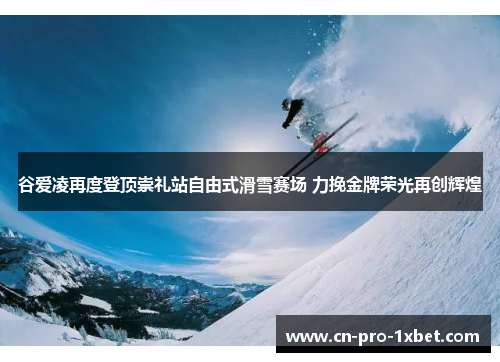 谷爱凌再度登顶崇礼站自由式滑雪赛场 力挽金牌荣光再创辉煌