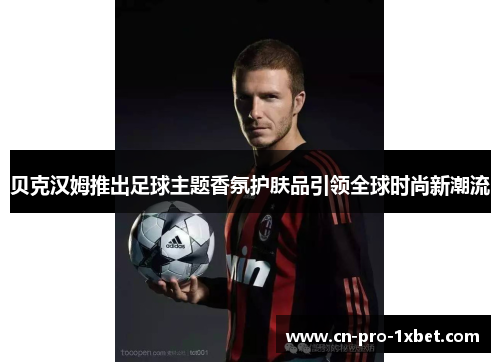 贝克汉姆推出足球主题香氛护肤品引领全球时尚新潮流