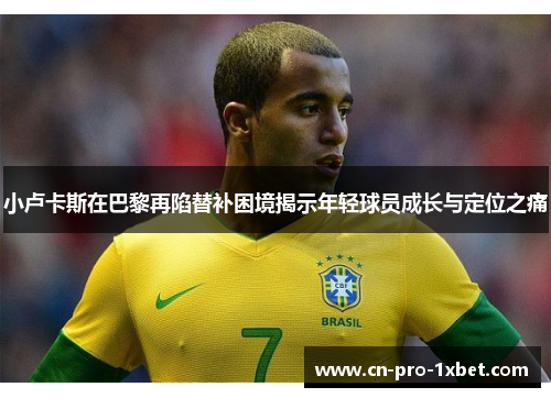 小卢卡斯在巴黎再陷替补困境揭示年轻球员成长与定位之痛