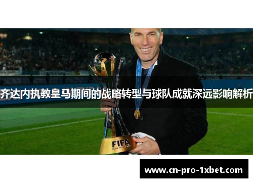 齐达内执教皇马期间的战略转型与球队成就深远影响解析