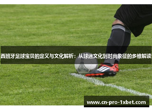 西班牙足球宝贝的定义与文化解析：从球迷文化到时尚象征的多维解读
