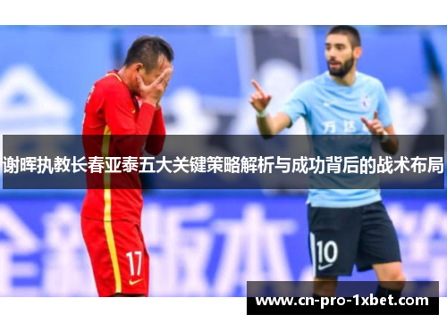 谢晖执教长春亚泰五大关键策略解析与成功背后的战术布局