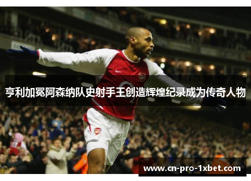 亨利加冕阿森纳队史射手王创造辉煌纪录成为传奇人物