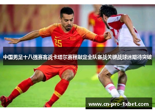 中国男足十八强赛客战卡塔尔赛程敲定全队备战关键战球迷期待突破
